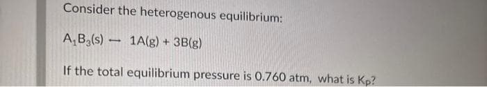 Consider the heterogenous equilibrium:
A,B3(s) 1A(g) + 3B(g)
If the total equilibrium pressure is 0.760 atm, what is Kp?
1