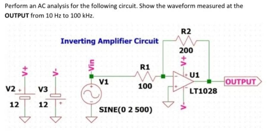Perform an AC analysis for the following circuit. Show the waveform measured at the
OUTPUT from 10 Hz to 100 kHz.
+A
V2 + V3
12
12
-V-
Inverting Amplifier Circuit
+Vin
V1
R1
100
SINE(0 2 500)
R2
200
-V+
U1
LT1028
OUTPUT