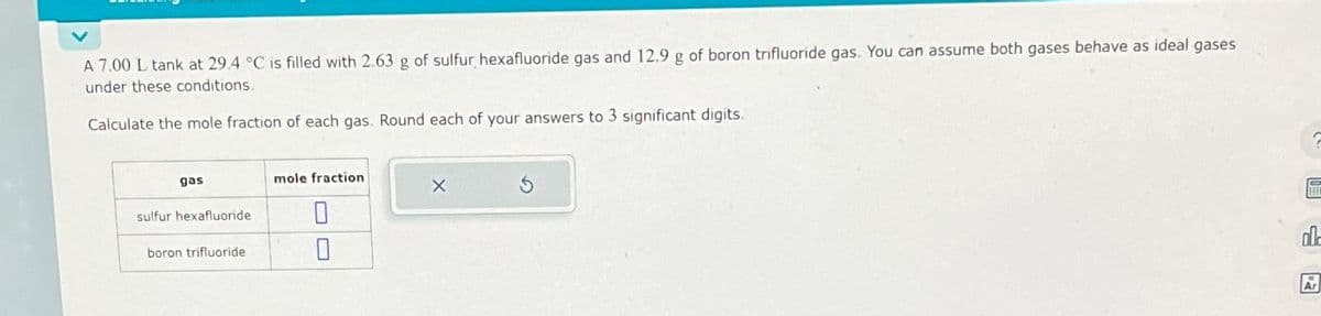 A 7.00 L tank at 29.4 °C is filled with 2.63 g of sulfur hexafluoride gas and 12.9 g of boron trifluoride gas. You can assume both gases behave as ideal gases
under these conditions.
Calculate the mole fraction of each gas. Round each of your answers to 3 significant digits.
gas
sulfur hexafluoride
boron trifluoride
mole fraction
0
0
X
00-
Ar