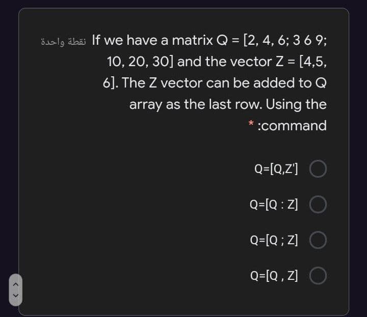 Šisl9 äbäi If we have a matrix Q = [2, 4, 6; 3 6 93;
10, 20, 30] and the vector Z = [4,5,
6]. The Z vector can be added to Q
array as the last row. Using the
:command
Q=[Q,Z'] O
Q=[Q : Z] O
Q=[Q ; z]
Q=[Q , Z] O
< >
