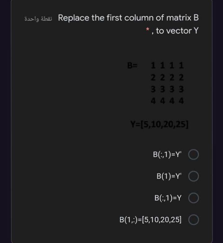 öalg äbäi Replace the first column of matrix B
* , to vector Y
B= 11 1 1
2222
3333
4444
Y=[5,10,20,25]
B(;,1)=Y' O
B(1)=Y"
B(;,1)=Y O
B(1,:)=[5,10,20,25] O
