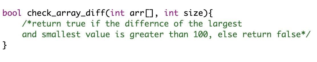 bool check_array_diff(int arr], int size){
/*return true if the differnce of the largest
and smallest value is greater than 100, else return false*/
}
