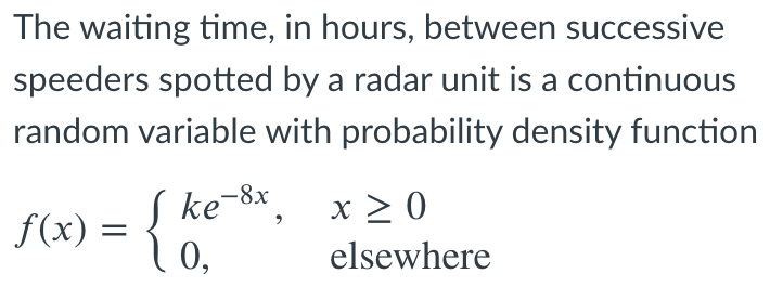 The waiting time, in hours, between successive
speeders spotted by a radar unit is a continuous
random variable with probability density function
ke-8x,
x > 0
f(x)
elsewhere
