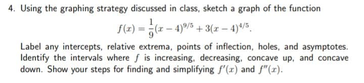 4. Using the graphing strategy discussed in class, sketch a graph of the function
1
f(z) = (x – 4)/5 + 3(x – 4)*/5.
Label any intercepts, relative extrema, points of inflection, holes, and asymptotes.
Identify the intervals where f is increasing, decreasing, concave up, and concave
down. Show your steps for finding and simplifying f'(x) and f"(x).
