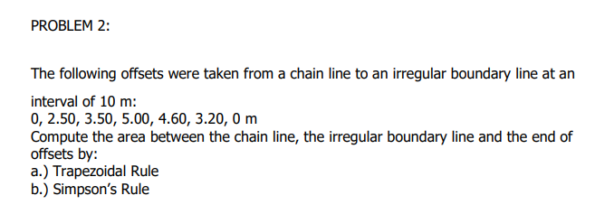 PROBLEM 2:
The following offsets were taken from a chain line to an irregular boundary line at an
interval of 10 m:
0, 2.50, 3.50, 5.00, 4.60, 3.20, 0 m
Compute the area between the chain line, the irregular boundary line and the end of
offsets by:
a.) Trapezoidal Rule
b.) Simpson's Rule
