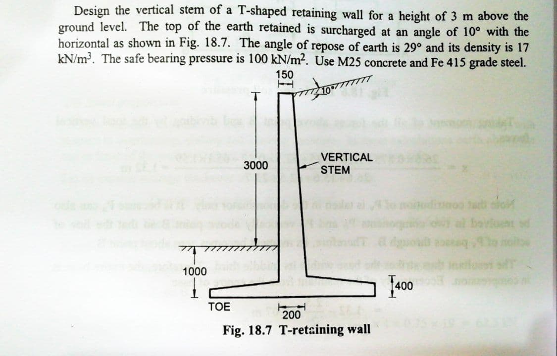 Design the vertical stem of a T-shaped retaining wall for a height of 3 m above the
ground level. The top of the earth retained is surcharged at an angle of 10° with the
horizontal as shown in Fig. 18.7. The angle of repose of earth is 29° and its density is 17
kN/m³. The safe bearing pressure is 100 kN/m2. Use M25 concrete and Fe 415 grade steel.
150
VERTICAL
3000
STEM
o moitudiuooo tarb sfo
ombou
at bavloem sd
ह
Instlot sfT
dguon
1000
J400
TOE
200
Fig. 18.7 T-retaining wall
