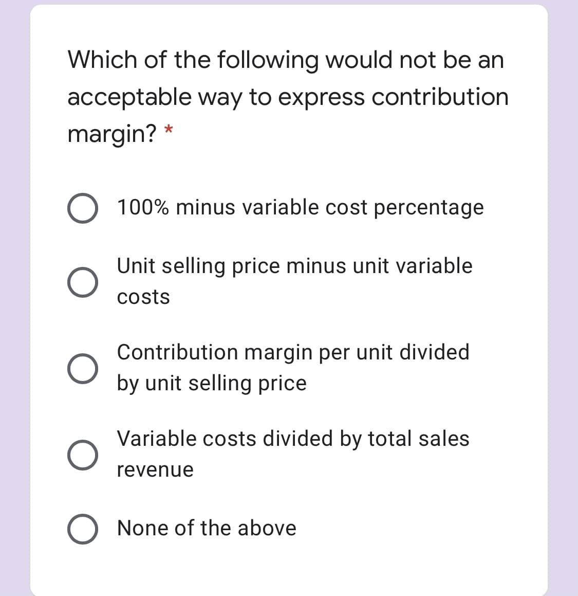 Which of the following would not be an
acceptable way to express contribution
margin? *
O 100% minus variable cost percentage
Unit selling price minus unit variable
costs
Contribution margin per unit divided
by unit selling price
Variable costs divided by total sales
revenue
None of the above
