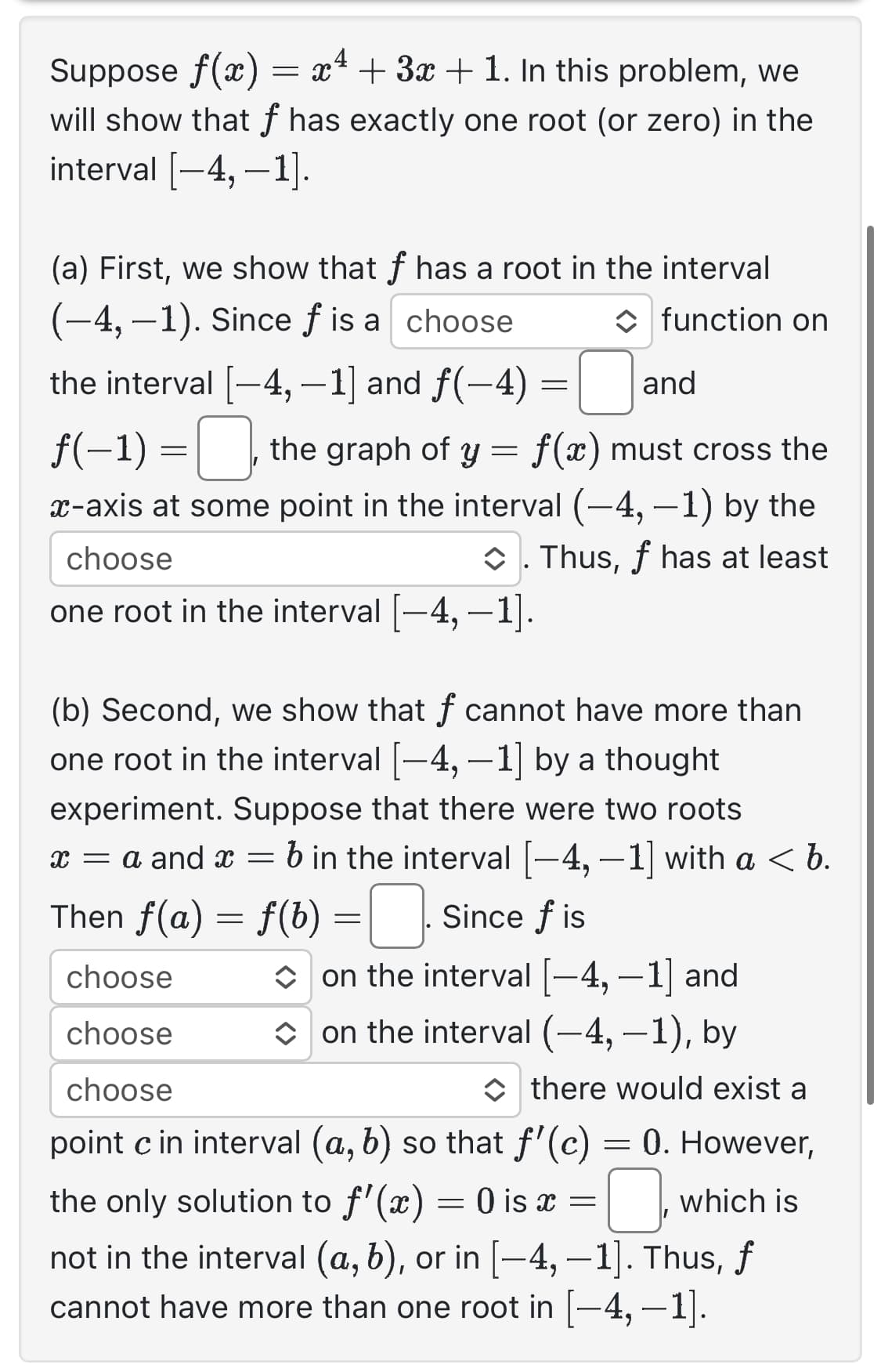Suppose f(x) = x² + 3x + 1. In this problem, we
will show that f has exactly one root (or zero) in the
interval [-4,-1].
(a) First, we show that f has a root in the interval
(-4,-1). Since f is a choose
function on
the interval [-4, -1] and f(-4)=
and
f(-1) =, the graph of y = f(x) must cross the
x-axis at some point in the interval (-4,-1) by the
◆. Thus, f has at least
choose
one root in the interval [—4, -1].
(b) Second, we show that f cannot have more than
one root in the interval [−4, -1] by a thought
experiment. Suppose that there were two roots
x = a and x = b in the interval [-4, −1] with a < b.
Then f(a) = f(b) = Since fis
choose
on the interval [-4,-1] and
choose
on the interval (-4,-1), by
choose
there would exist a
point c in interval (a, b) so that f'(c) = 0. However,
the only solution to f'(x) = 0 is x =
not in the interval (a, b), or in [−4, -1]. Thus, f
cannot have more than one root in [−4, −1].
0
which is