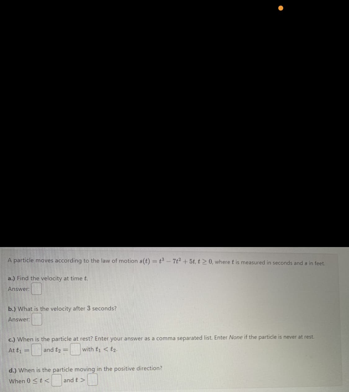 A particle moves according to the law of motion s(t) = t³ - 7t² + 5t, t > 0, where t is measured in seconds and s in feet.
a.) Find the velocity at time t.
Answer:
b.) What is the velocity after 3 seconds?
Answer:
c.) When is the particle at rest? Enter your answer as a comma separated list. Enter None if the particle is never at rest.
At t₁ =
and t₂ =
with t₁ <t₂.
d.) When is the particle moving in the positive direction?
When 0 <t< and t>