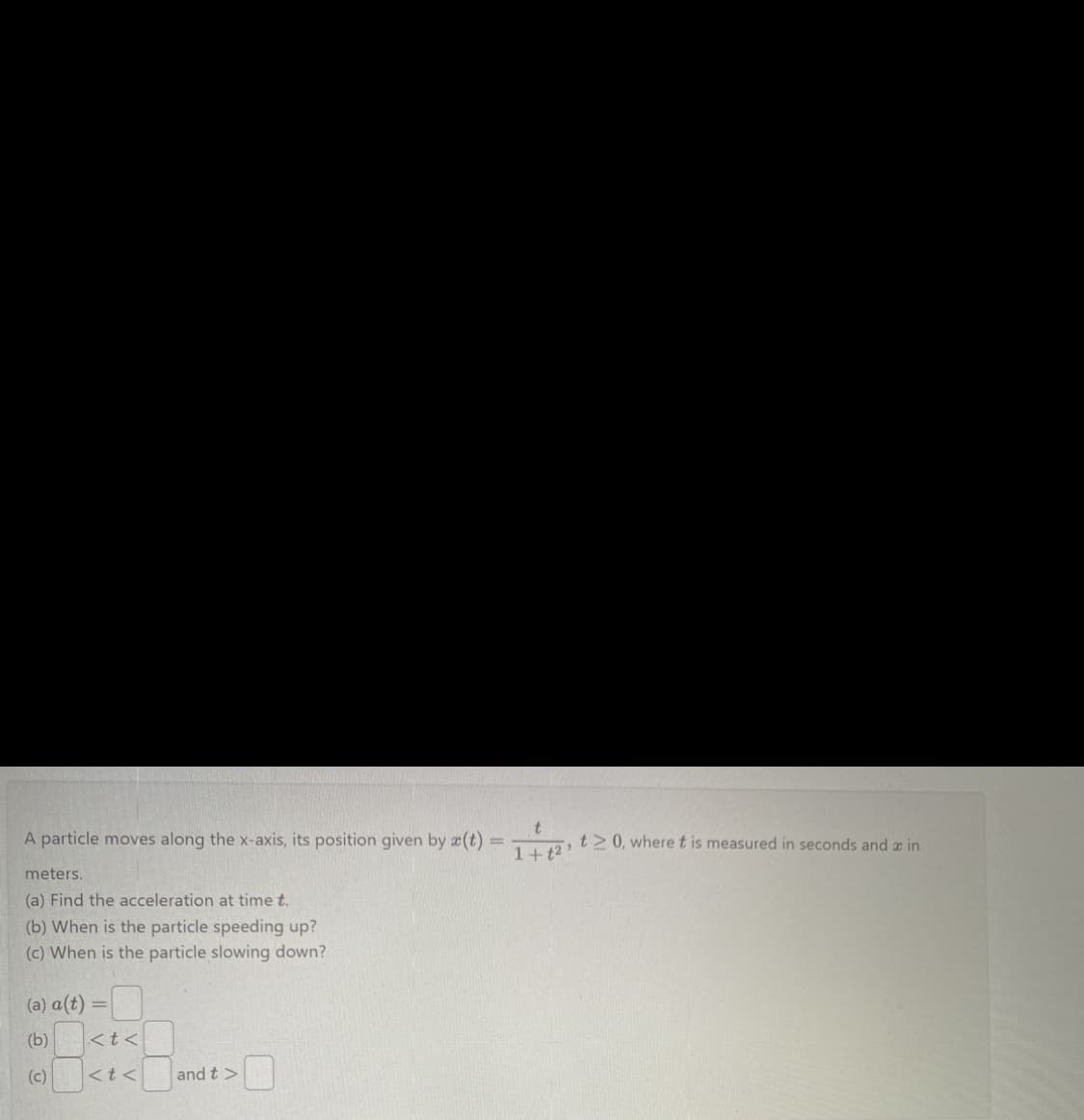 A particle moves along the x-axis, its position given by a(t) = 1+1²
meters.
(a) Find the acceleration at time t.
(b) When is the particle speeding up?
(c) When is the particle slowing down?
-0
(a) a(t) =
(b)
(c)
<t<
<t<
and t>
t≥ 0, where t is measured in seconds and a in