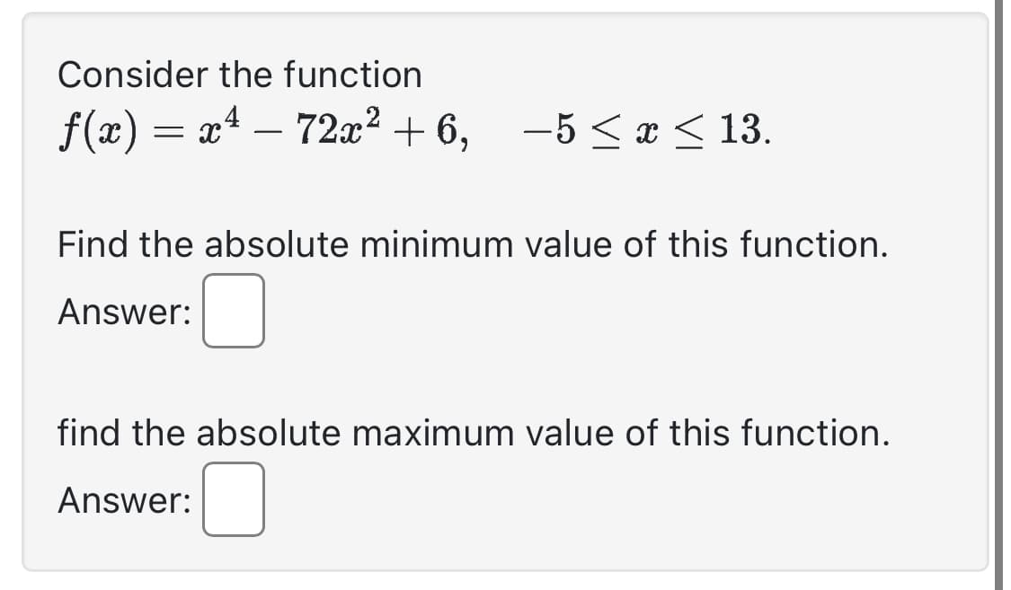 Consider the function
ƒ(x) = x¹ − 72x² +6, -5 ≤ x ≤ 13.
Find the absolute minimum value of this function.
Answer:
find the absolute maximum value of this function.
Answer: