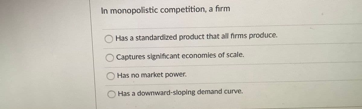In monopolistic competition, a firm
Has a standardized product that all firms produce.
Captures significant economies of scale.
Has no market power.
Has a downward-sloping demand curve.

