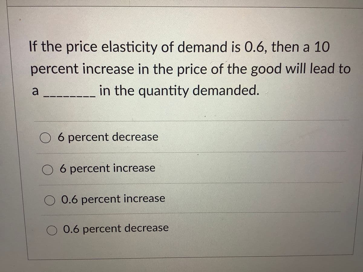 If the price elasticity of demand is 0.6, then a 10
percent increase in the price of the good will lead to
in the quantity demanded.
6 percent decrease
6 percent increase
0.6 percent increase
0.6 percent decrease
a
