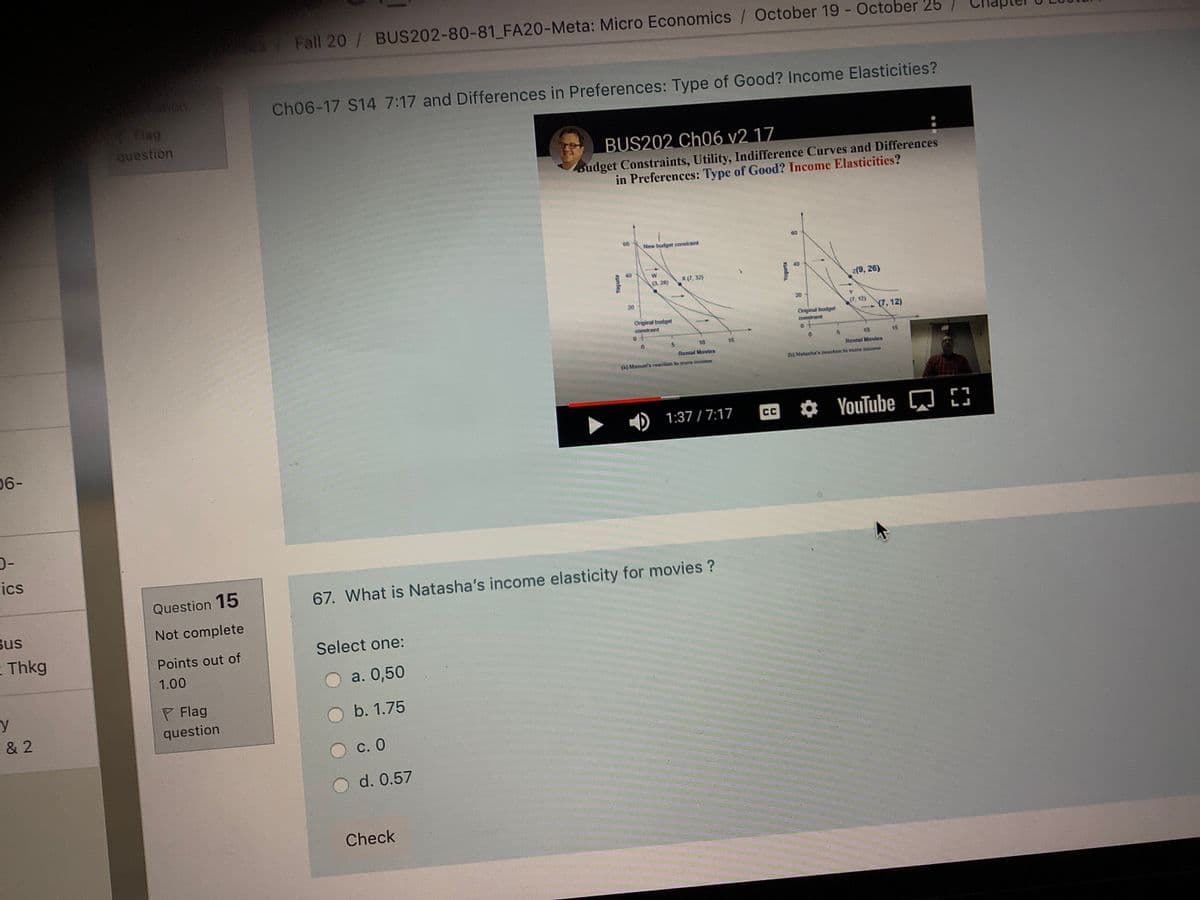 87 Fall 20/ BUS202-80-81 FA20-Meta: Micro Economics / October 19 - October 25
Ch06-17 S14 7:17 and Differences in Preferences: Type of Good? Income Elasticities?
Flag
question
BUS202 Ch06 v2 17
sudget Constraints, Utility, Indifference Curves and Differences
in Preferences: Type of Good? Income Elasticities?
New budget constraint
40
W
(3. 20)
X (7, 32)
z(9, 26)
20
20
(7, 12)
(7,12)
Original budget
conntrant
Original budget
comtraint
10
15
10
15
Rental Movies
Rental Movtes
(a) Manuel'e reacion to more incoeve
(b) Natanha'e eaction to more eome
D 1:37 / 7:17
YouTube Q 3
CC
06-
-C
ics
Question 15
67. What is Natasha's income elasticity for movies ?
Bus
Not complete
E Thkg
Select one:
Points out of
1.00
a. 0,50
y
P Flag
b. 1.75
& 2
question
C. 0
d. 0.57
Check
sunio
