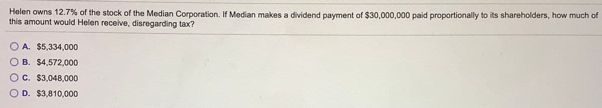 Helen owns 12.7% of the stock of the Median Corporation. If Median makes a dividend payment of $30,000,000 paid proportionally to its shareholders, how much of
this amount would Helen receive, disregarding tax?
O A. $5,334,000
O B. $4,572,000
O C. $3,048,000
O D. $3,810,000
