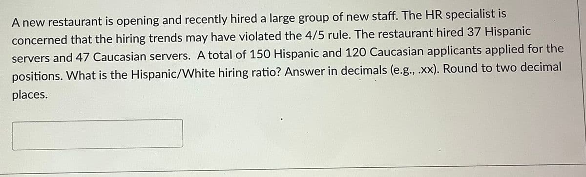 A new restaurant is opening and recently hired a large group of new staff. The HR specialist is
concerned that the hiring trends may have violated the 4/5 rule. The restaurant hired 37 Hispanic
servers and 47 Caucasian servers. A total of 150 Hispanic and 120 Caucasian applicants applied for the
positions. What is the Hispanic/White hiring ratio? Answer in decimals (e.g., .xx). Round to two decimal
places.
