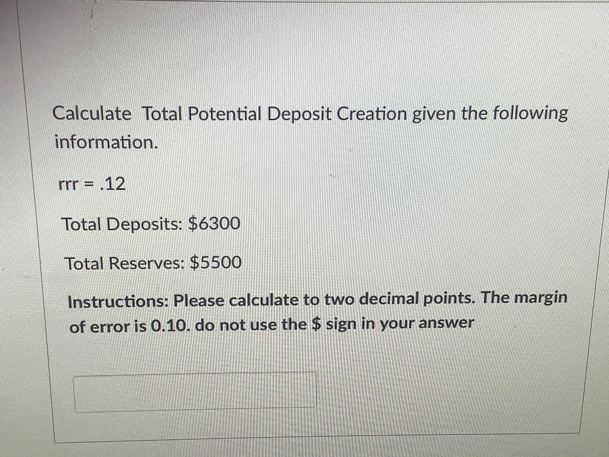 Calculate Total Potential Deposit Creation given the following
information.
rr = ,12
Total Deposits: $6300
Total Reserves: $5500
Instructions: Please calculate to two decimal points. The margin
of error is 0.10. do not use the $ sign in your answer
