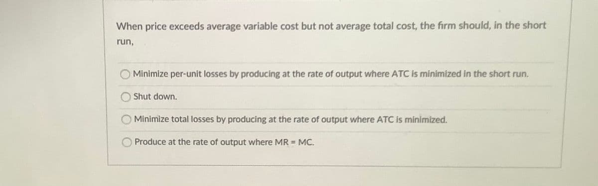 When price exceeds average variable cost but not average total cost, the firm should, in the short
run,
Minimize per-unit losses by producing at the rate of output where ATC is minimized in the short run.
O Shut down.
Minimize total losses by producing at the rate of output where ATC is minimized.
Produce at the rate of output where MR = MC.
%3D
