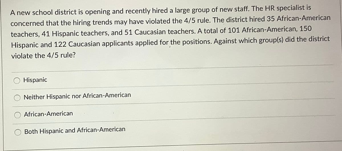 A new school district is opening and recently hired a large group of new staff. The HR specialist is
concerned that the hiring trends may have violated the 4/5 rule. The district hired 35 African-American
teachers, 41 Hispanic teachers, and 51 Caucasian teachers. A total of 101 African-American, 150
Hispanic and 122 Caucasian applicants applied for the positions. Against which group(s) did the district
violate the 4/5 rule?
O Hispanic
Neither Hispanic nor African-American
African-American
Both Hispanic and African-American
