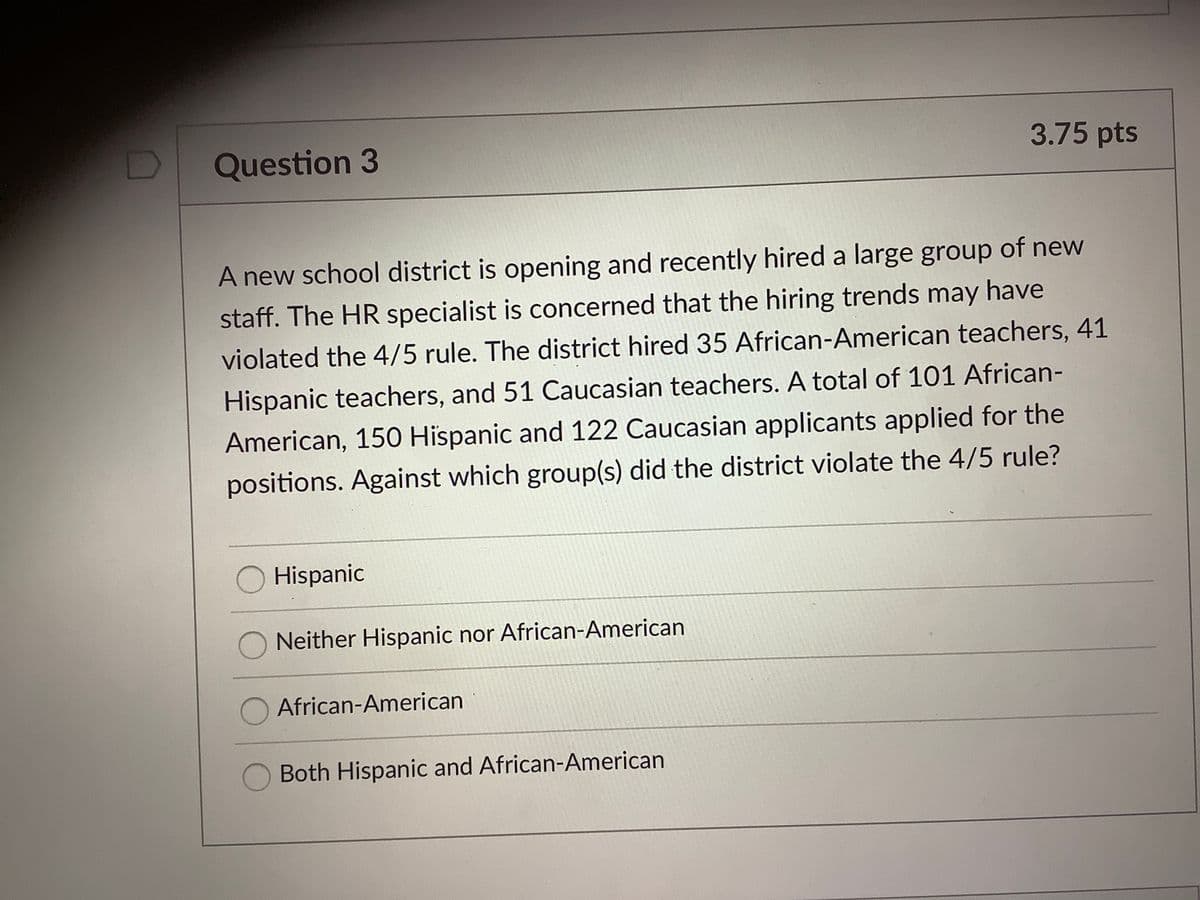 Question 3
3.75 pts
A new school district is opening and recently hired a large group of new
staff. The HR specialist is concerned that the hiring trends may have
violated the 4/5 rule. The district hired 35 African-American teachers, 41
Hispanic teachers, and 51 Caucasian teachers. A total of 101 African-
American, 150 Hispanic and 122 Caucasian applicants applied for the
positions. Against which group(s) did the district violate the 4/5 rule?
O Hispanic
Neither Hispanic nor African-American
O African-American
Both Hispanic and African-American
