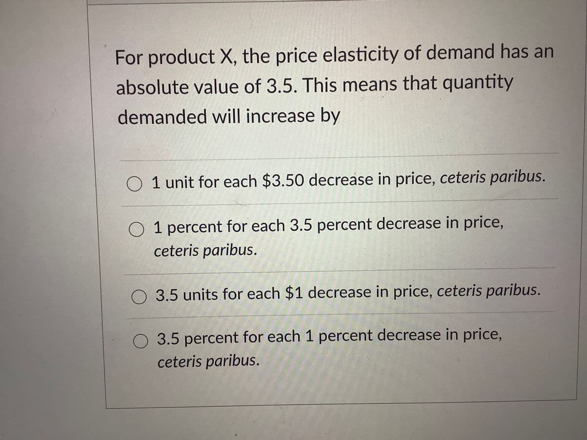 For product X, the price elasticity of demand has an
absolute value of 3.5. This means that quantity
demanded will increase by
O 1 unit for each $3.50 decrease in price, ceteris paribus.
O 1 percent for each 3.5 percent decrease in price,
ceteris paribus.
O 3.5 units for each $1 decrease in price, ceteris paribus.
O 3.5 percent for each 1 percent decrease in price,
ceteris paribus.
