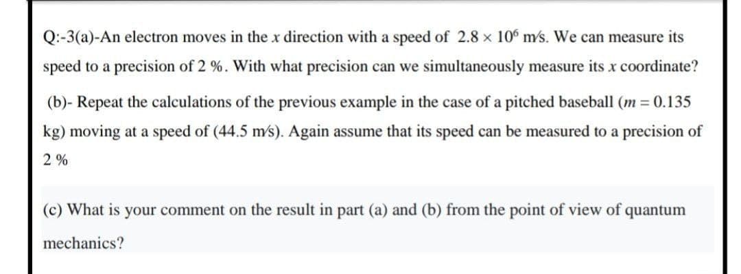 Q:-3(a)-An electron moves in the x direction with a speed of 2.8 x 106 m/s. We can measure its
speed to a precision of 2 %. With what precision can we simultaneously measure its x coordinate?
(b)- Repeat the calculations of the previous example in the case of a pitched baseball (m = 0.135
kg) moving at a speed of (44.5 m/s). Again assume that its speed can be measured to a precision of
2 %
(c) What is your comment on the result in part (a) and (b) from the point of view of quantum
mechanics?
