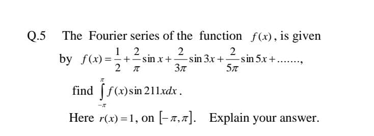 Q.5
The Fourier series of the function f(x), is given
1 2
2
by f(x)=-+=sin x+sin 3x +sin 5x+
Зл
2 T
find [f(x)sin 211xdx.
Here r(x) =1, on
[-7,7]. Explain your answer.
