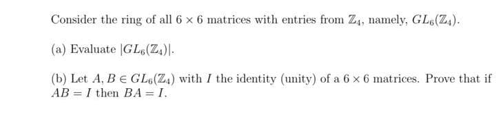 Consider the ring of all 6 x 6 matrices with entries from Z4, namely, GL6(Z4).
(a) Evaluate |GL6(Z.)|-
(b) Let A, BE GL6(Z4) with I the identity (unity) of a 6 x 6 matrices. Prove that if
AB = I then BA = I.
