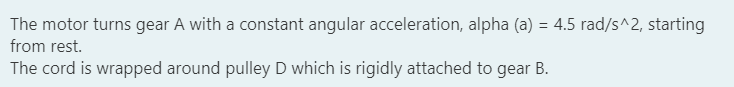 The motor turns gear A with a constant angular acceleration, alpha (a) = 4.5 rad/s^2, starting
from rest.
The cord is wrapped around pulley D which is rigidly attached to gear B.
