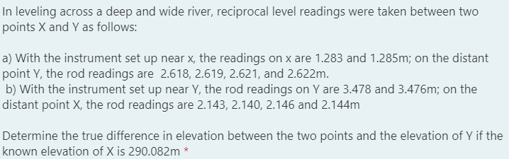 In leveling across a deep and wide river, reciprocal level readings were taken between two
points X and Y as follows:
a) With the instrument set up near x, the readings on x are 1.283 and 1.285m; on the distant
point Y, the rod readings are 2.618, 2.619, 2.621, and 2.622m.
b) With the instrument set up near Y, the rod readings on Y are 3.478 and 3.476m; on the
distant point X, the rod readings are 2.143, 2.140, 2.146 and 2.144m
Determine the true difference in elevation between the two points and the elevation of Y if the
known elevation of X is 290.082m *
