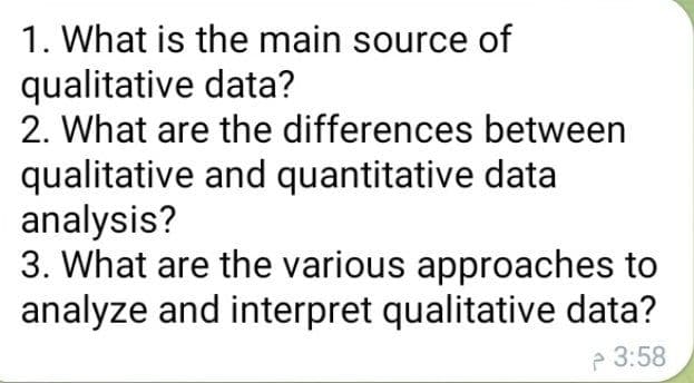 1. What is the main source of
qualitative data?
between
2. What are the differences
qualitative and quantitative data
analysis?
3. What are the various approaches to
analyze and interpret qualitative data?
3:58