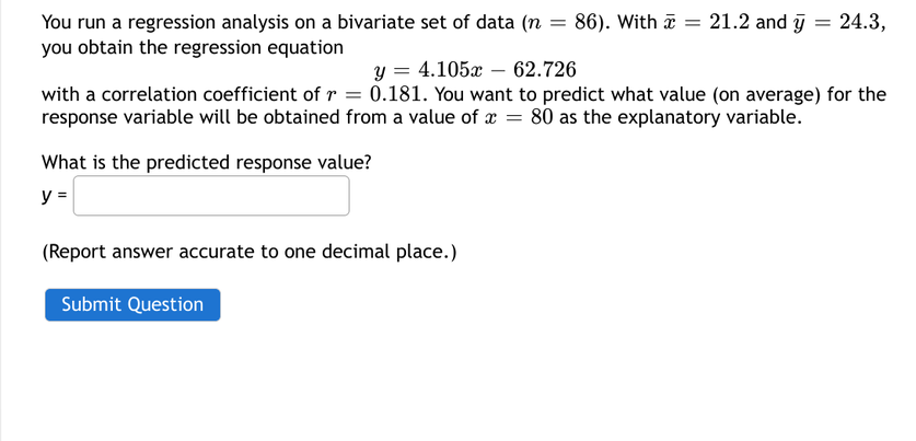 You run a regression analysis on a bivariate set of data (n = 86). With x = 21.2 and y = 24.3,
you obtain the regression equation
y = 4.105x62.726
with a correlation coefficient of r = 0.181. You want to predict what value (on average) for the
response variable will be obtained from a value of x = 80 as the explanatory variable.
What is the predicted response value?
y =
(Report answer accurate to one decimal place.)
Submit Question