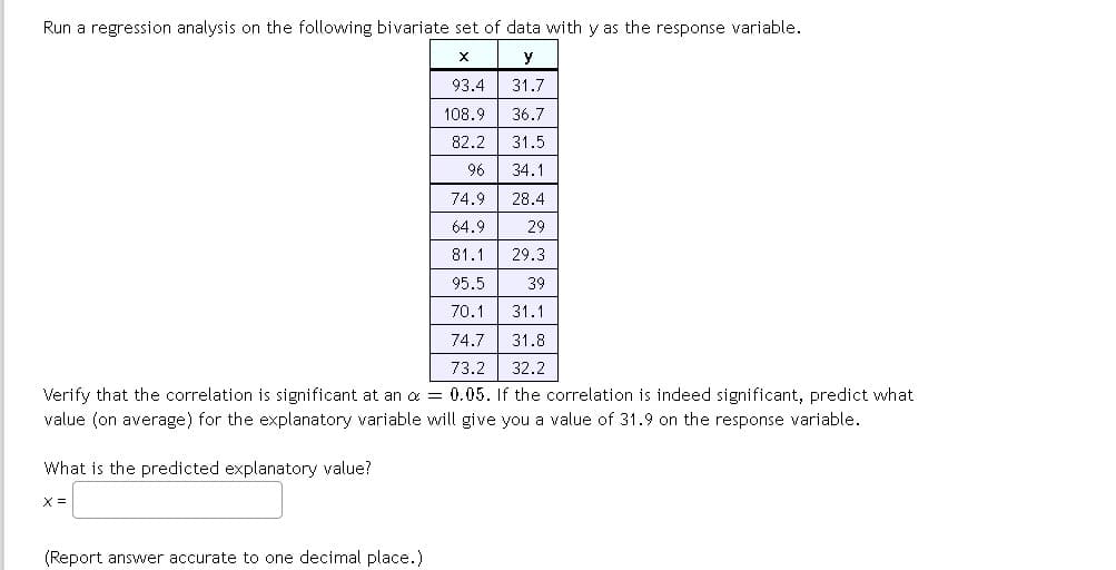 Run a regression analysis on the following bivariate set of data with y as the response variable.
X
y
93.4
31.7
108.9
36.7
82.2
31.5
96
34.1
74.9
28.4
64.9
29
81.1 29.3
95.5
39
70.1
31.1
74.7
31.8
73.2 32.2
Verify that the correlation is significant at an α = 0.05. If the correlation is indeed significant, predict what
value (on average) for the explanatory variable will give you a value of 31.9 on the response variable.
What is the predicted explanatory value?
X =
(Report answer accurate to one decimal place.)
