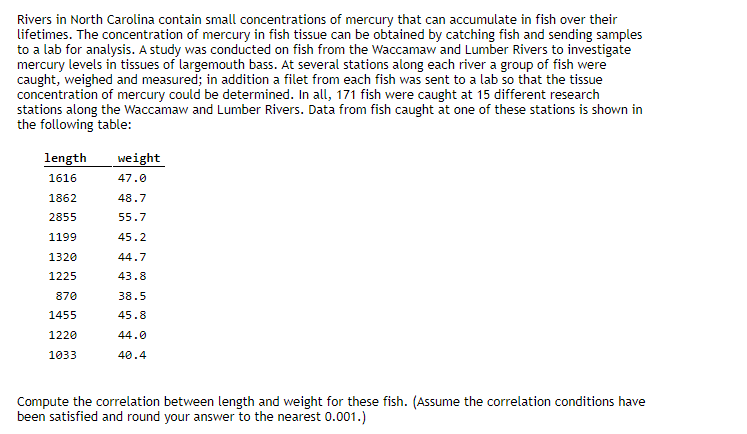 Rivers in North Carolina contain small concentrations of mercury that can accumulate in fish over their
lifetimes. The concentration of mercury in fish tissue can be obtained by catching fish and sending samples
to a lab for analysis. A study was conducted on fish from the Waccamaw and Lumber Rivers to investigate
mercury levels in tissues of largemouth bass. At several stations along each river a group of fish were
caught, weighed and measured; in addition a filet from each fish was sent to a lab so that the tissue
concentration of mercury could be determined. In all, 171 fish were caught at 15 different research
stations along the Waccamaw and Lumber Rivers. Data from fish caught at one of these stations is shown in
the following table:
length
weight
1616
47.0
1862
48.7
2855
55.7
1199
45.2
1320
44.7
1225
43.8
870
38.5
1455
45.8
1220
44.0
1033
40.4
Compute the correlation between length and weight for these fish. (Assume the correlation conditions have
been satisfied and round your answer to the nearest 0.001.)