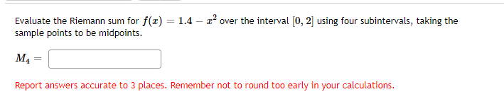 Evaluate the Riemann sum for f(x) = 1.4 - ² over the interval [0, 2] using four subintervals, taking the
sample points to be midpoints.
M₁
Report answers accurate to 3 places. Remember not to round too early in your calculations.
