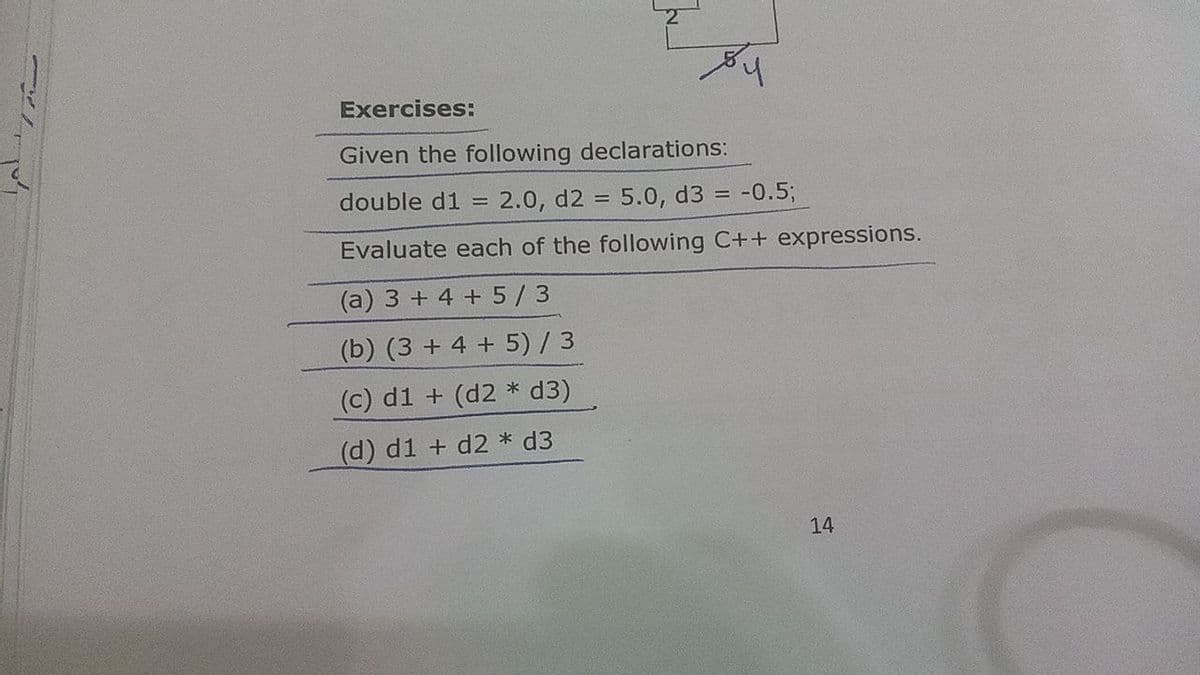 Exercises:
Given the following declarations:
double d1
= 2.0, d2 = 5.0, d3 = -0.5;
%3D
Evaluate each of the following C++ expressions.
(a) 3 + 4 + 5/3
(b) (3 + 4 + 5) / 3
(c) d1
(d2 * d3)
(d) d1 + d2 * d3
14
