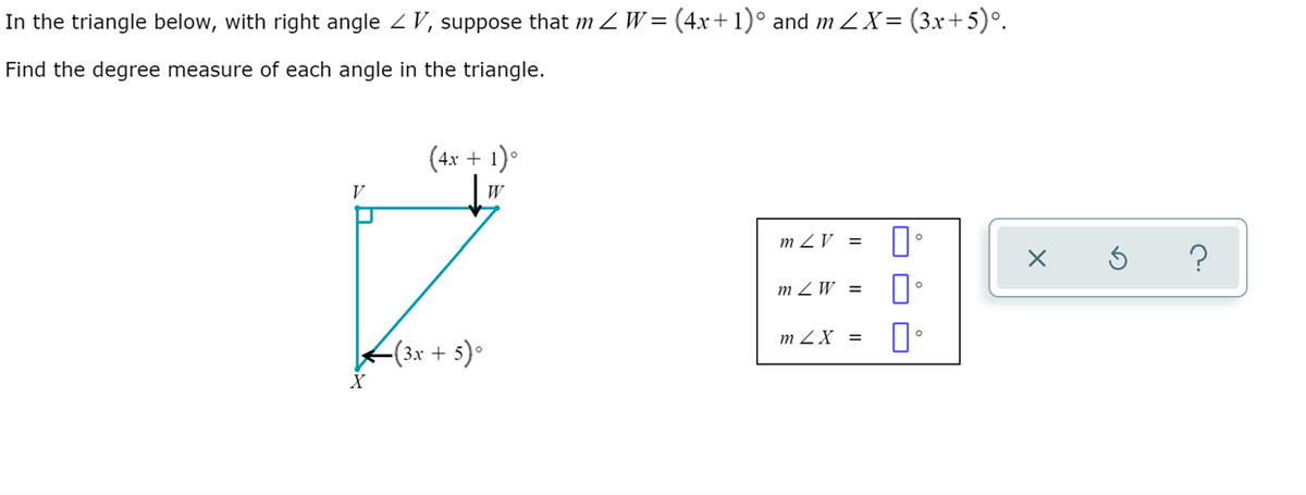 In the triangle below, with right angle 2 V, suppose that m Z W= (4x+1)° and m 2X= (3x+5)°.
Find the degree measure of each angle in the triangle.
(4x + 1)°
V
W
m ZV =
?
m Z W =
m ZX =
-(3x + 5)•
O O D
