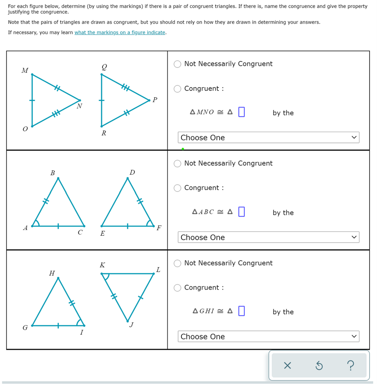 For each figure below, determine (by using the markings) if there is a pair of congruent triangles. If there is, name the congruence and give the property
justifying the congruence.
Note that the pairs of triangles are drawn as congruent, but you should not rely on how they are drawn in determining your answers.
If necessary, you may learn what the markings on a figure indicate.
Not Necessarily Congruent
Congruent :
N
ΔΜΝΟ ΔΙ
by the
R
Choose One
Not Necessarily Congruent
AA
AV
B
D
Congruent :
A ABC = A|
by the
A
E
Choose One
K
Not Necessarily Con
uent
L
H
Congruent :
AGHI = A|
by the
J
G
I
Choose One
