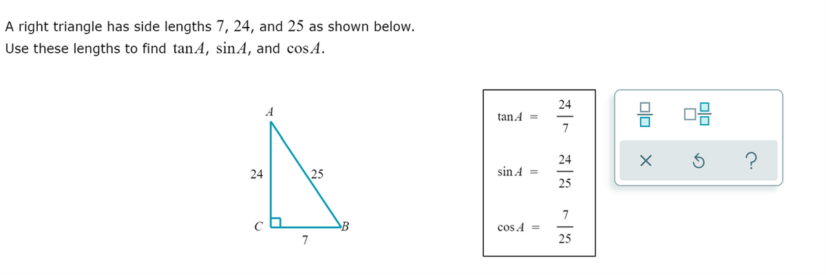 A right triangle has side lengths 7, 24, and 25 as shown below.
Use these lengths to find tanA, sinA, and cos A.
믐 마음
24
A
tan A =
7
24
?
24
25
sin A =
25
7
B
cos A =
7
25
