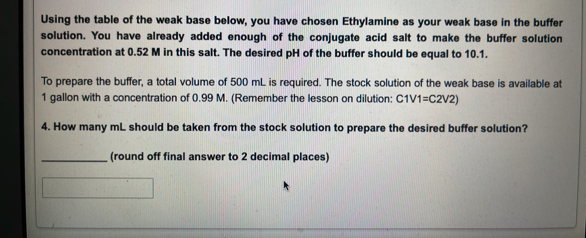 Using the table of the weak base below, you have chosen Ethylamine as your weak base in the buffer
solution. You have already added enough of the conjugate acid salt to make the buffer solution
concentration at 0.52 M in this salt. The desired pH of the buffer should be equal to 10.1.
To prepare the buffer, a total volume of 500 mL is required. The stock solution of the weak base is available at
1 gallon with a concentration of 0.99 M. (Remember the lesson on dilution: C1V1=C2V2)
4. How many mL should be taken from the stock solution to prepare the desired buffer solution?
(round off final answer to 2 decimal places)
