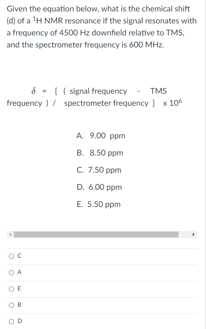 Given the equation below, what is the chemical shift
(d) of a 'H NMR resonance if the signal resonates with
a frequency of 4500 Hz downfield relative to TMS,
and the spectrometer frequency is 600 MHz.
[ ( signal frequency
frequency ) / spectrometer frequency ] x 106
TMS
%3D
A. 9.00 ppm
В. 8.50 рpm
С. 7.50 рpm
D. 6.00 ppm
Е. 5.50 рpm
Ос
O A
O E
В
