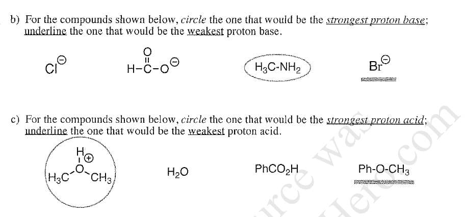 b) For the compounds shown below, circle the one that would be the strongest proton base;
underline the one that would be the weakest proton base.
H-C-O
H3C-NH2
Br
c) For the compounds shown below, circle the one that would be the strongest proton acid;
underline the one that would be the weakest proton acid.
orce was
Jercom
H,
H3C
CH3
H20
PHCO2H
Ph-O-CH3
