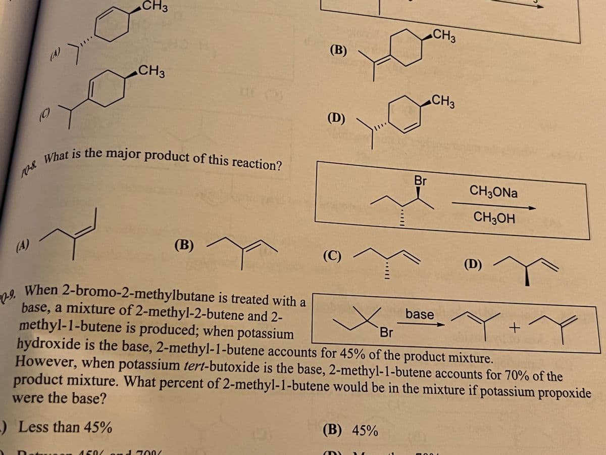 What is the major product of this reaction?
CH3
CH3
(В)
(A)
CH3
CH3
(C)
(D)
What is the major product of this reaction?
10-8.
Br
CH3ONA
CH;OH
(A)
(B)
(C)
(D)
When 2-bromo-2-methylbutane is treated with a
base, a mixture of 2-methyl-2-butene and 2-
methyl-1-butene is produced; when potassium
hydroxide is the base, 2-methyl-1-butene accounts for 45% of the product mixture.
However, when potassium tert-butoxide is the base, 2-methyl-1-butene accounts for 70% of the
product mixture. What percent of 2-methyl-1-butene would be in the mixture if potassium propoxide
base
Br
were the base?
Less than 45%
(B) 45%
Dotu
450/ o nd 700/
