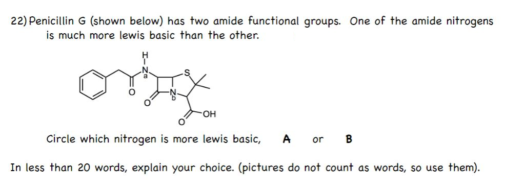 22) Penicillin G (shown below) has two amide functional groups. One of the amide nitrogens
is much more lewis basic than the other.
HO.
Circle which nitrogen is more lewis basic,
A
or B
In less than 20 words, explain your choice. (pictures do not count as words, so use them).
