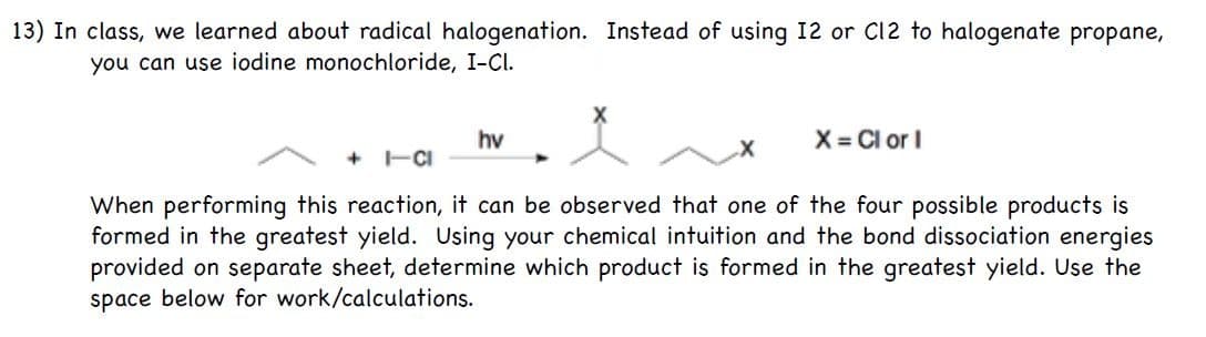 13) In class, we learned about radical halogenation. Instead of using 12 or C12 to halogenate propane,
you can use iodine monochloride, I-Cl.
hv
X = Cl or I
+ -CI
When performing this reaction, it can be observed that one of the four possible products is
formed in the greatest yield. Using your chemical intuition and the bond dissociation energies
provided on separate sheet, determine which product is formed in the greatest yield. Use the
space below for work/calculations.

