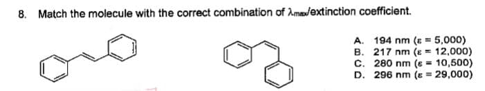 8. Match the molecule with the correct combination of Amadextinction coefficient.
A. 194 nm (s = 5,000)
B. 217 nm (e = 12,000)
C. 280 nm (s = 10,500)
D. 296 nm (s = 29,000)
%3D
