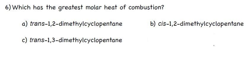 6) Which has the greatest molar heat of combustion?
a) trans-1,2-dimethylcyclopentane
b) cis-1,2-dimethylcyclopentane
c) trans-1,3-dimethylcyclopentane
