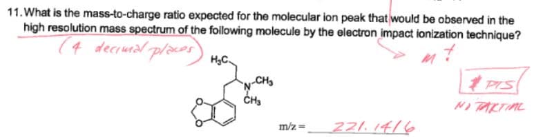 11. What is the mass-to-charge ratio expected for the molecular ion peak that would be observed in the
high resolution mass spectrum of the following molecule by the electron impact ionization technique?
T4 deciuial places
cos
H3C.
CH3
1 PIS
No TARTIML
221. 1416
m/z =
