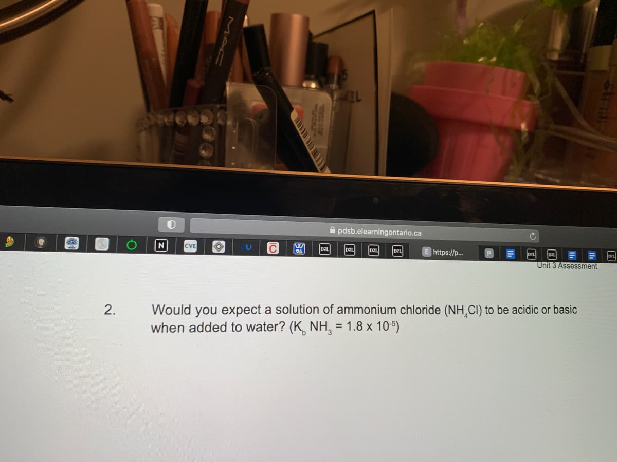 2.
O
CVE
O
U
10
W
D2L
MEL
pdsb.elearningontario.ca
https://p...
Unit 3 Assessment
Would you expect a solution of ammonium chloride (NH CI) to be acidic or basic
when added to water? (K NH3 = 1.8 x 10-5)
DZL