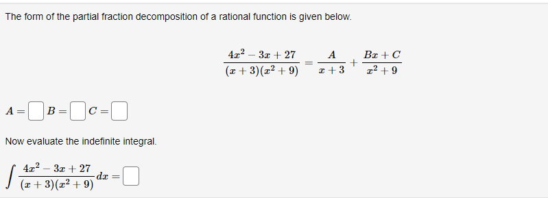 The form of the partial fraction decomposition of a rational function is given below.
A = B=0C =
Now evaluate the indefinite integral.
4x²-3x + 27
(x+3)(x² +9)
dx
4x²-3x+27
(x+3)(x² +9)
A
x +3
Bx + C
x² +9